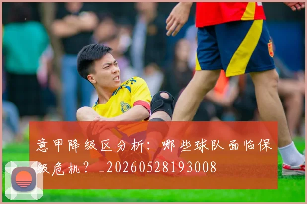 意甲降级区分析：哪些球队面临保级危机？_20260528193008