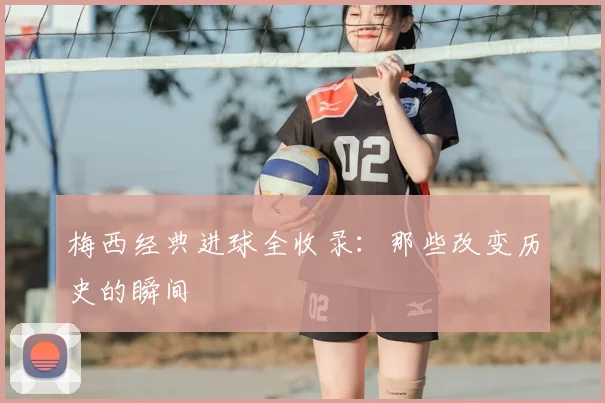 梅西经典进球全收录：那些改变历史的瞬间