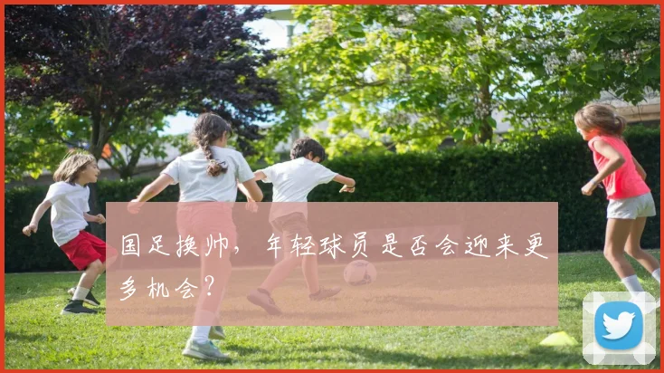 国足换帅，年轻球员是否会迎来更多机会？